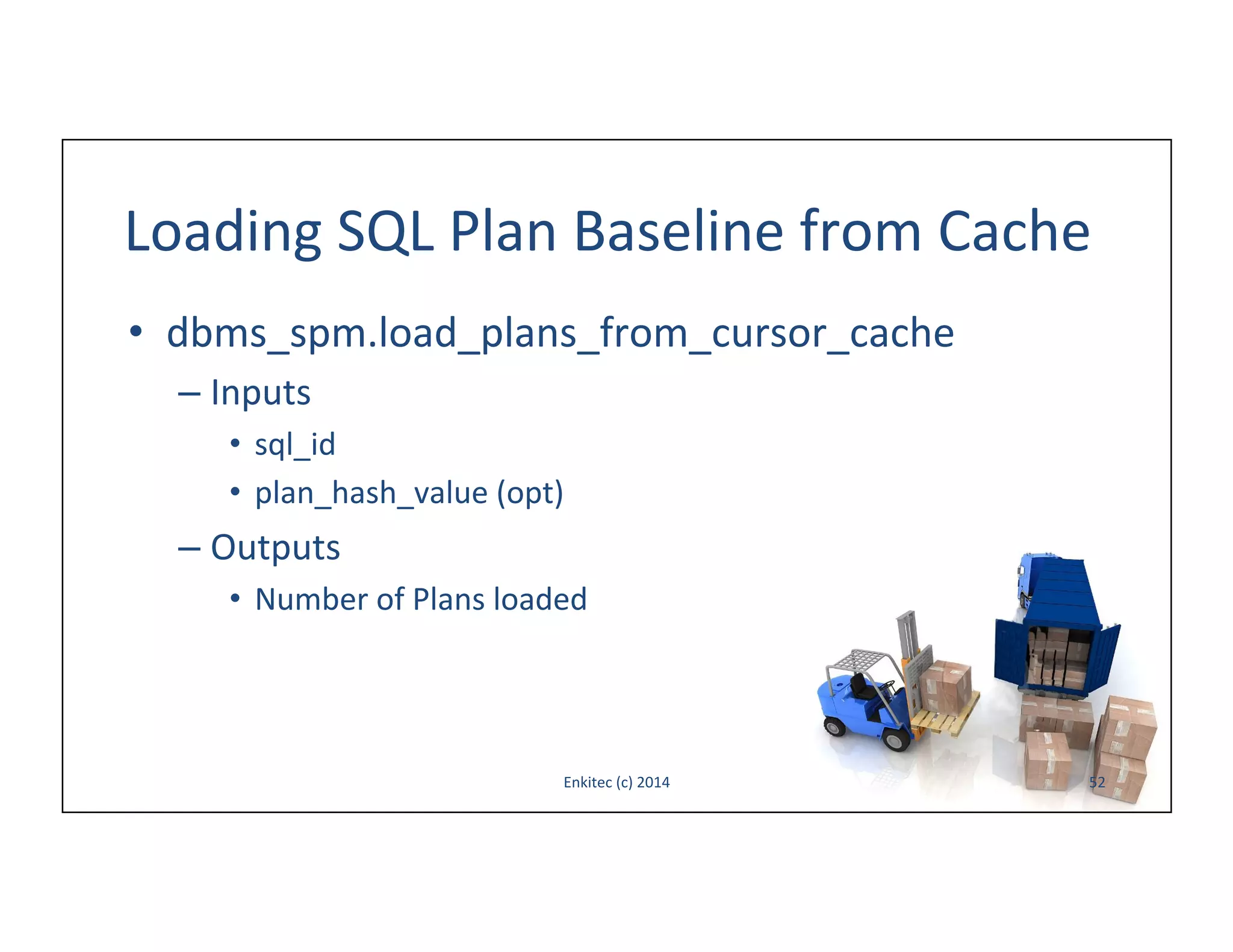 Loading	
  SQL	
  Plan	
  Baseline	
  from	
  Cache	
  
•  dbms_spm.load_plans_from_cursor_cache	
  
–  Inputs	
  
•  sql_id	
  
•  plan_hash_value	
  (opt)	
  

–  Outputs	
  
•  Number	
  of	
  Plans	
  loaded	
  

Enkitec	
  (c)	
  2014	
  

52	
  

 