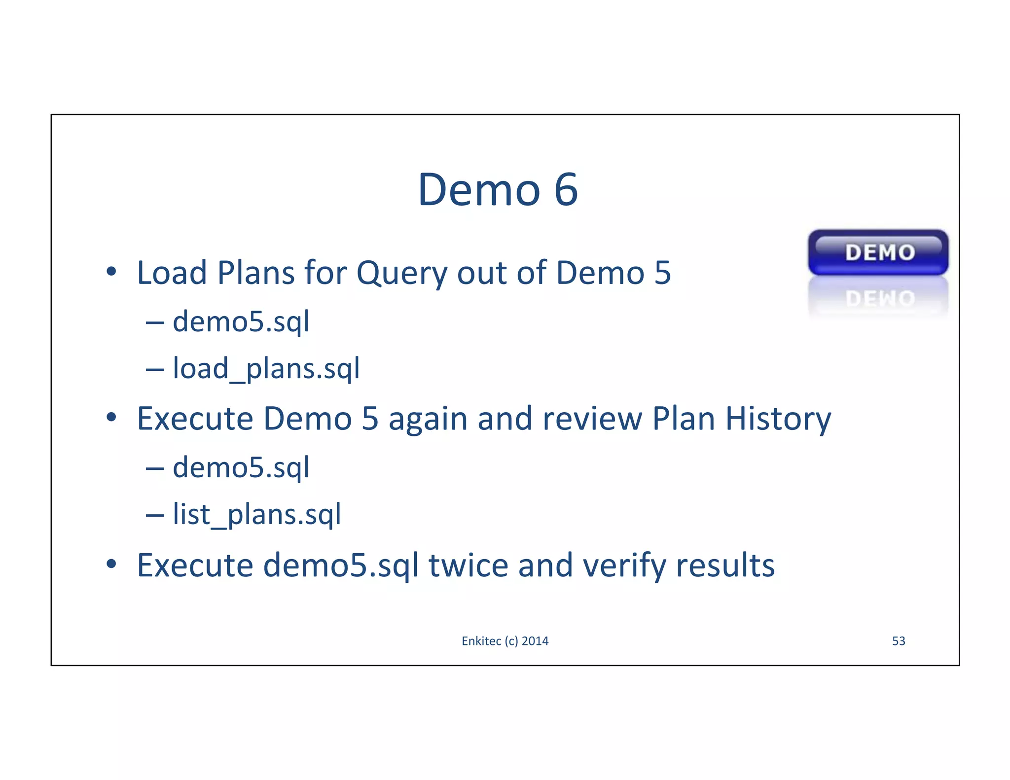 Demo	
  6	
  
•  Load	
  Plans	
  for	
  Query	
  out	
  of	
  Demo	
  5	
  
–  demo5.sql	
  
–  load_plans.sql	
  

•  Execute	
  Demo	
  5	
  again	
  and	
  review	
  Plan	
  History	
  
–  demo5.sql	
  
–  list_plans.sql	
  

•  Execute	
  demo5.sql	
  twice	
  and	
  verify	
  results	
  
Enkitec	
  (c)	
  2014	
  

53	
  

 