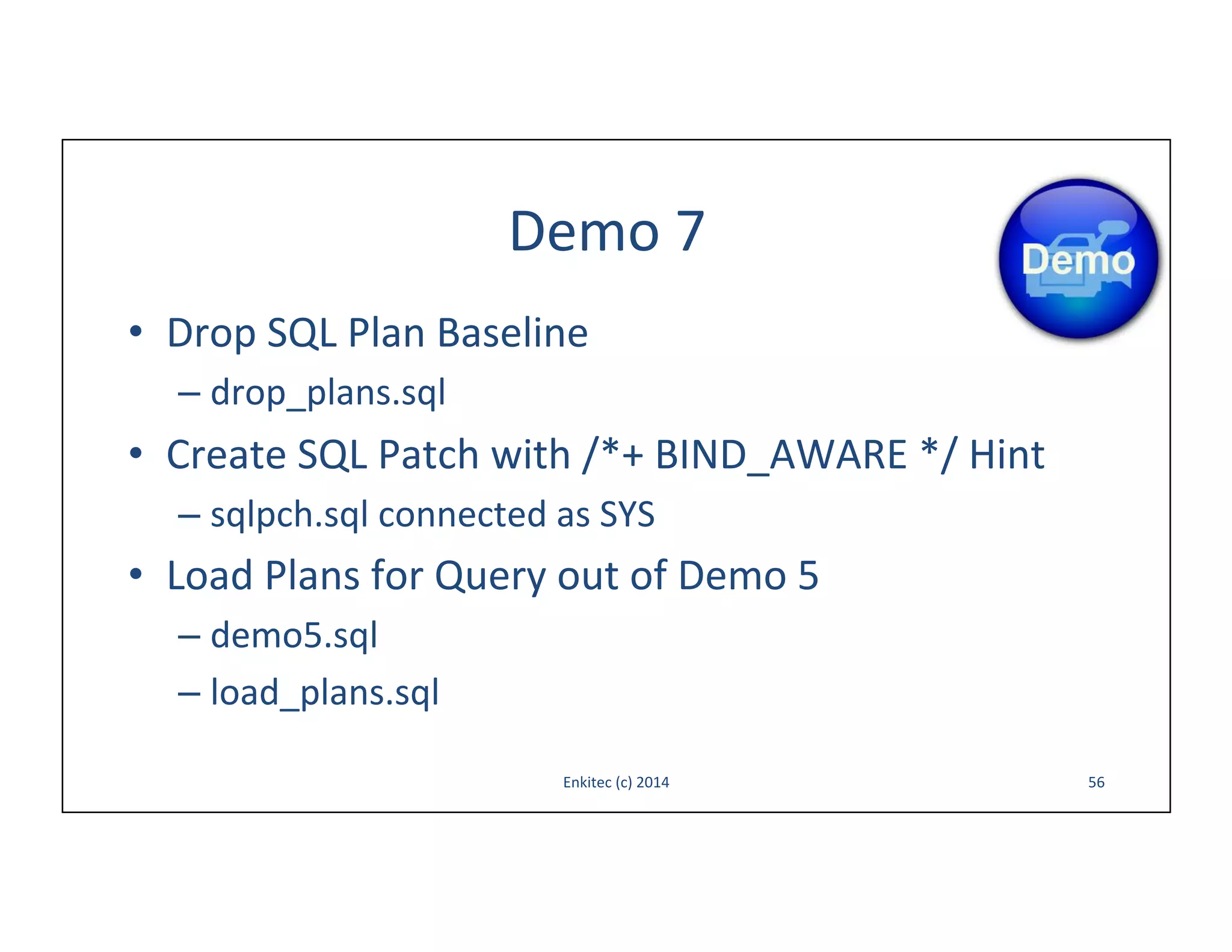 Demo	
  7	
  
•  Drop	
  SQL	
  Plan	
  Baseline	
  
–  drop_plans.sql	
  

•  Create	
  SQL	
  Patch	
  with	
  /*+	
  BIND_AWARE	
  */	
  Hint	
  
–  sqlpch.sql	
  connected	
  as	
  SYS	
  

•  Load	
  Plans	
  for	
  Query	
  out	
  of	
  Demo	
  5	
  
–  demo5.sql	
  
–  load_plans.sql	
  
Enkitec	
  (c)	
  2014	
  

56	
  

 