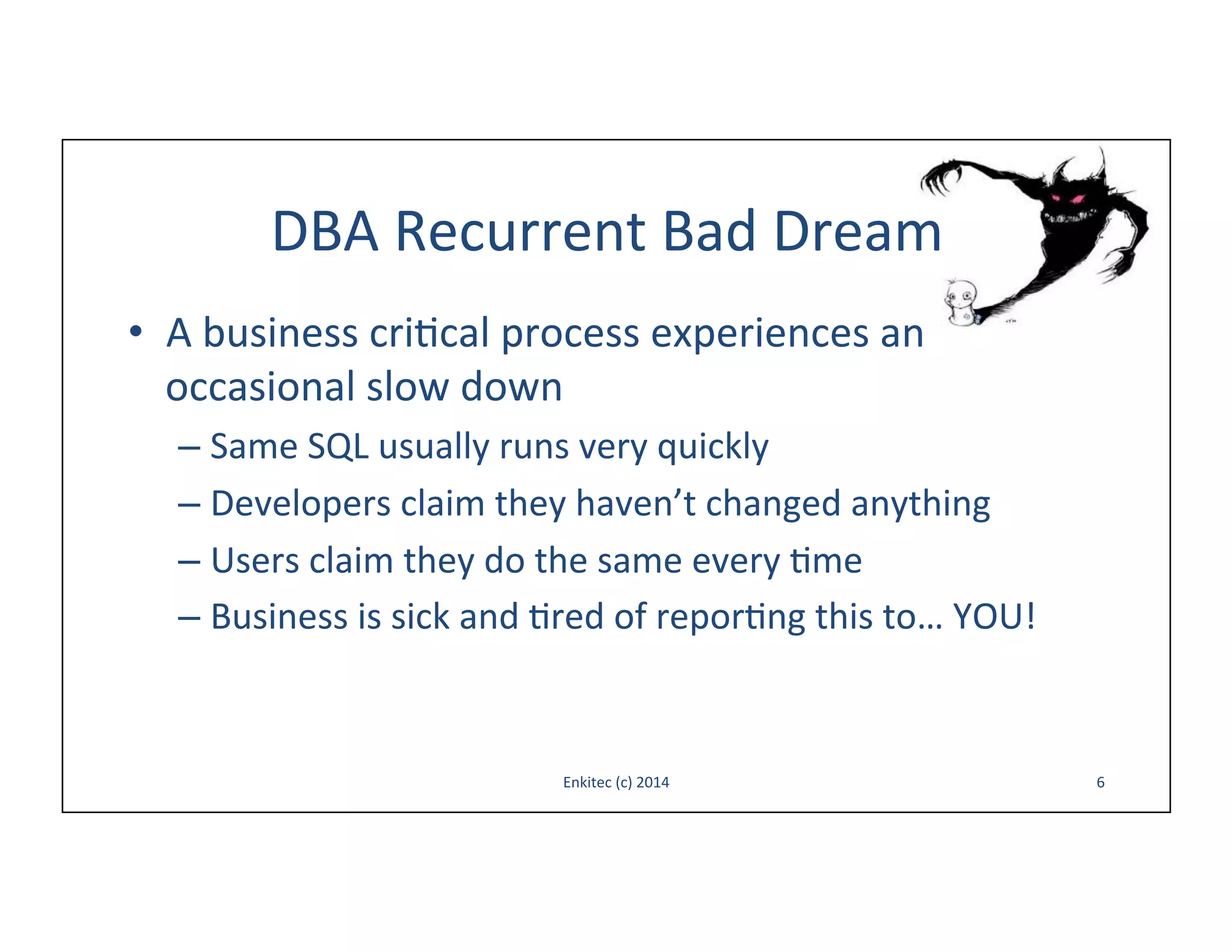 DBA	
  Recurrent	
  Bad	
  Dream	
  
•  A	
  business	
  cri-cal	
  process	
  experiences	
  an	
  
occasional	
  slow	
  down	
  
–  Same	
  SQL	
  usually	
  runs	
  very	
  quickly	
  
–  Developers	
  claim	
  they	
  haven’t	
  changed	
  anything	
  
–  Users	
  claim	
  they	
  do	
  the	
  same	
  every	
  -me	
  
–  Business	
  is	
  sick	
  and	
  -red	
  of	
  repor-ng	
  this	
  to…	
  YOU!	
  

Enkitec	
  (c)	
  2014	
  

6	
  

 