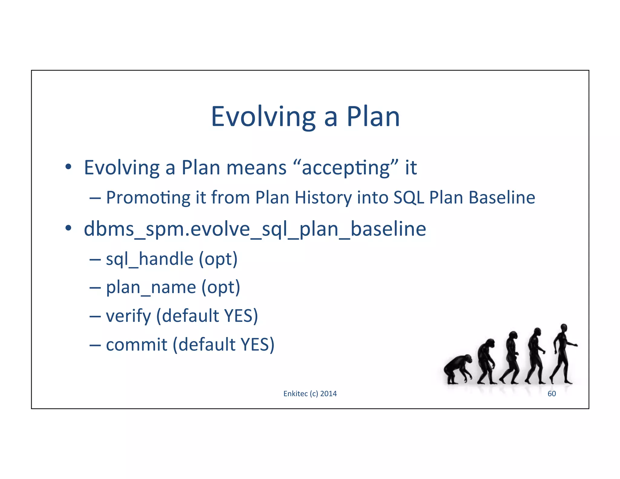 Evolving	
  a	
  Plan	
  
•  Evolving	
  a	
  Plan	
  means	
  “accep-ng”	
  it	
  
–  Promo-ng	
  it	
  from	
  Plan	
  History	
  into	
  SQL	
  Plan	
  Baseline	
  

•  dbms_spm.evolve_sql_plan_baseline	
  
–  sql_handle	
  (opt)	
  
–  plan_name	
  (opt)	
  
–  verify	
  (default	
  YES)	
  
–  commit	
  (default	
  YES)	
  
Enkitec	
  (c)	
  2014	
  

60	
  

 