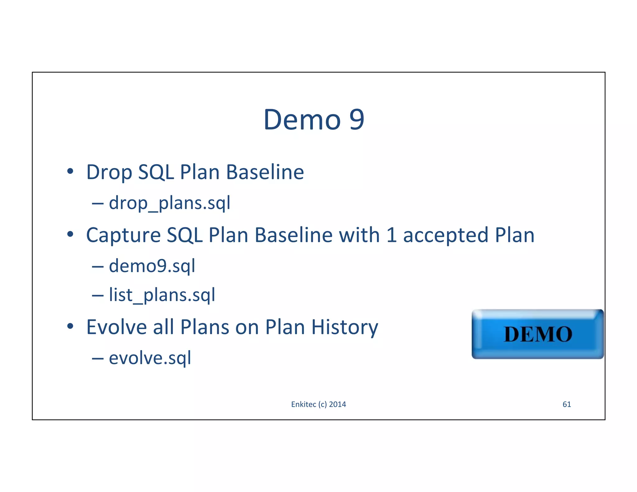 Demo	
  9	
  
•  Drop	
  SQL	
  Plan	
  Baseline	
  
–  drop_plans.sql	
  

•  Capture	
  SQL	
  Plan	
  Baseline	
  with	
  1	
  accepted	
  Plan	
  
–  demo9.sql	
  
–  list_plans.sql	
  

•  Evolve	
  all	
  Plans	
  on	
  Plan	
  History	
  
–  evolve.sql	
  
Enkitec	
  (c)	
  2014	
  

61	
  

 