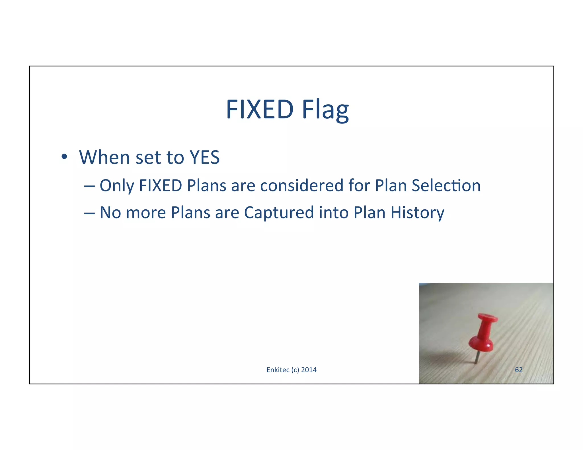FIXED	
  Flag	
  
•  When	
  set	
  to	
  YES	
  
–  Only	
  FIXED	
  Plans	
  are	
  considered	
  for	
  Plan	
  Selec-on	
  
–  No	
  more	
  Plans	
  are	
  Captured	
  into	
  Plan	
  History	
  

Enkitec	
  (c)	
  2014	
  

62	
  

 