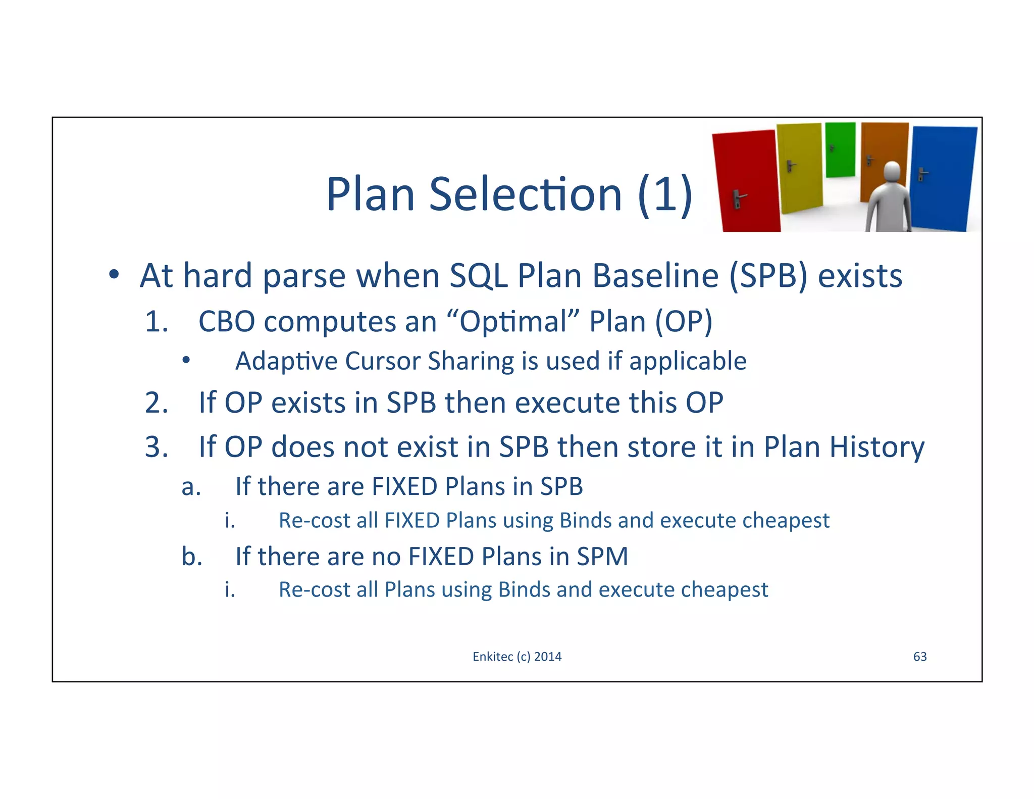 Plan	
  Selec-on	
  (1)	
  
•  At	
  hard	
  parse	
  when	
  SQL	
  Plan	
  Baseline	
  (SPB)	
  exists	
  
1.  CBO	
  computes	
  an	
  “Op-mal”	
  Plan	
  (OP)	
  
• 

Adap-ve	
  Cursor	
  Sharing	
  is	
  used	
  if	
  applicable	
  

2.  If	
  OP	
  exists	
  in	
  SPB	
  then	
  execute	
  this	
  OP	
  
3.  If	
  OP	
  does	
  not	
  exist	
  in	
  SPB	
  then	
  store	
  it	
  in	
  Plan	
  History	
  
a. 

If	
  there	
  are	
  FIXED	
  Plans	
  in	
  SPB	
  
i. 

Re-­‐cost	
  all	
  FIXED	
  Plans	
  using	
  Binds	
  and	
  execute	
  cheapest	
  

b.  If	
  there	
  are	
  no	
  FIXED	
  Plans	
  in	
  SPM	
  
i. 

Re-­‐cost	
  all	
  Plans	
  using	
  Binds	
  and	
  execute	
  cheapest	
  
Enkitec	
  (c)	
  2014	
  

63	
  

 