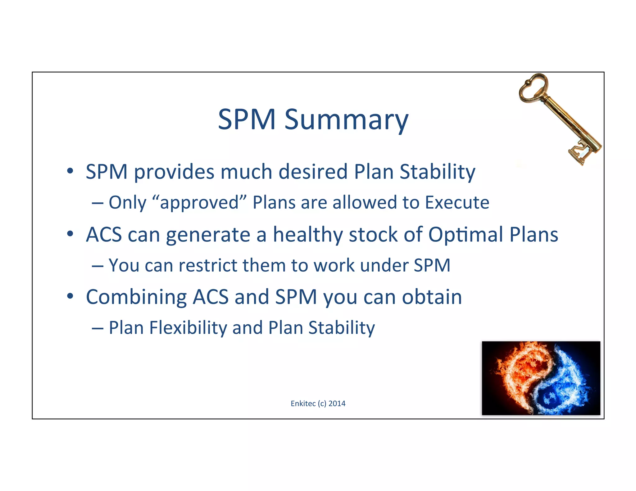 SPM	
  Summary	
  
•  SPM	
  provides	
  much	
  desired	
  Plan	
  Stability	
  
–  Only	
  “approved”	
  Plans	
  are	
  allowed	
  to	
  Execute	
  

•  ACS	
  can	
  generate	
  a	
  healthy	
  stock	
  of	
  Op-mal	
  Plans	
  
–  You	
  can	
  restrict	
  them	
  to	
  work	
  under	
  SPM	
  

•  Combining	
  ACS	
  and	
  SPM	
  you	
  can	
  obtain	
  
–  Plan	
  Flexibility	
  and	
  Plan	
  Stability	
  

Enkitec	
  (c)	
  2014	
  

66	
  

 