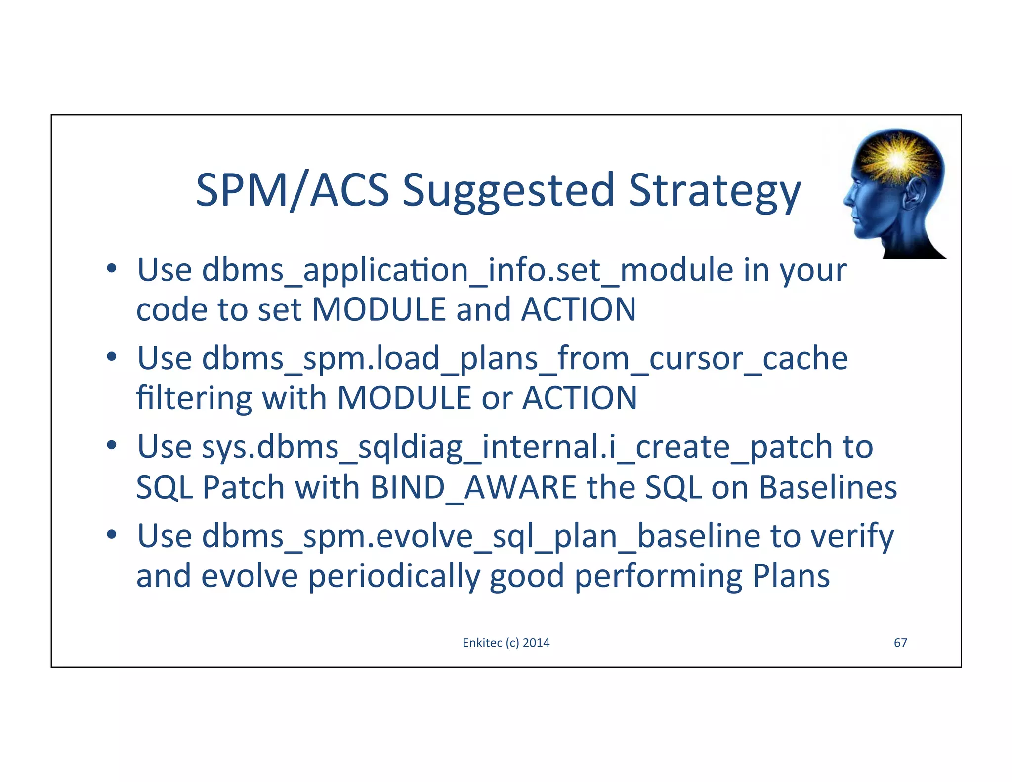 SPM/ACS	
  Suggested	
  Strategy	
  
•  Use	
  dbms_applica-on_info.set_module	
  in	
  your	
  
code	
  to	
  set	
  MODULE	
  and	
  ACTION	
  
•  Use	
  dbms_spm.load_plans_from_cursor_cache	
  
ﬁltering	
  with	
  MODULE	
  or	
  ACTION	
  
•  Use	
  sys.dbms_sqldiag_internal.i_create_patch	
  to	
  
SQL	
  Patch	
  with	
  BIND_AWARE	
  the	
  SQL	
  on	
  Baselines	
  	
  
•  Use	
  dbms_spm.evolve_sql_plan_baseline	
  to	
  verify	
  
and	
  evolve	
  periodically	
  good	
  performing	
  Plans	
  
Enkitec	
  (c)	
  2014	
  

67	
  

 