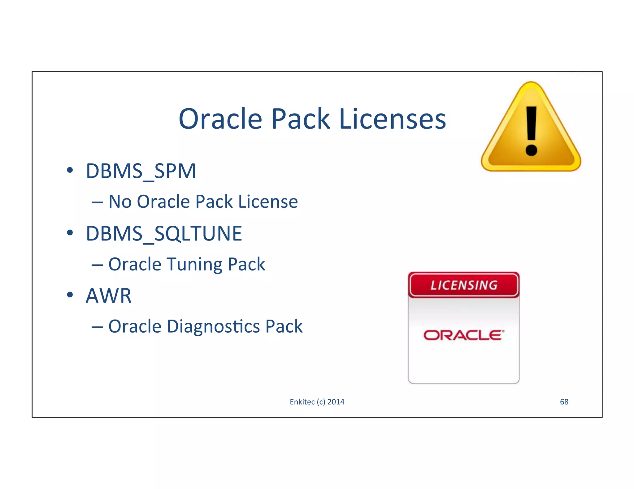 Oracle	
  Pack	
  Licenses	
  
•  DBMS_SPM	
  
–  No	
  Oracle	
  Pack	
  License	
  

•  DBMS_SQLTUNE	
  
–  Oracle	
  Tuning	
  Pack	
  

•  AWR	
  
–  Oracle	
  Diagnos-cs	
  Pack	
  

Enkitec	
  (c)	
  2014	
  

68	
  

 