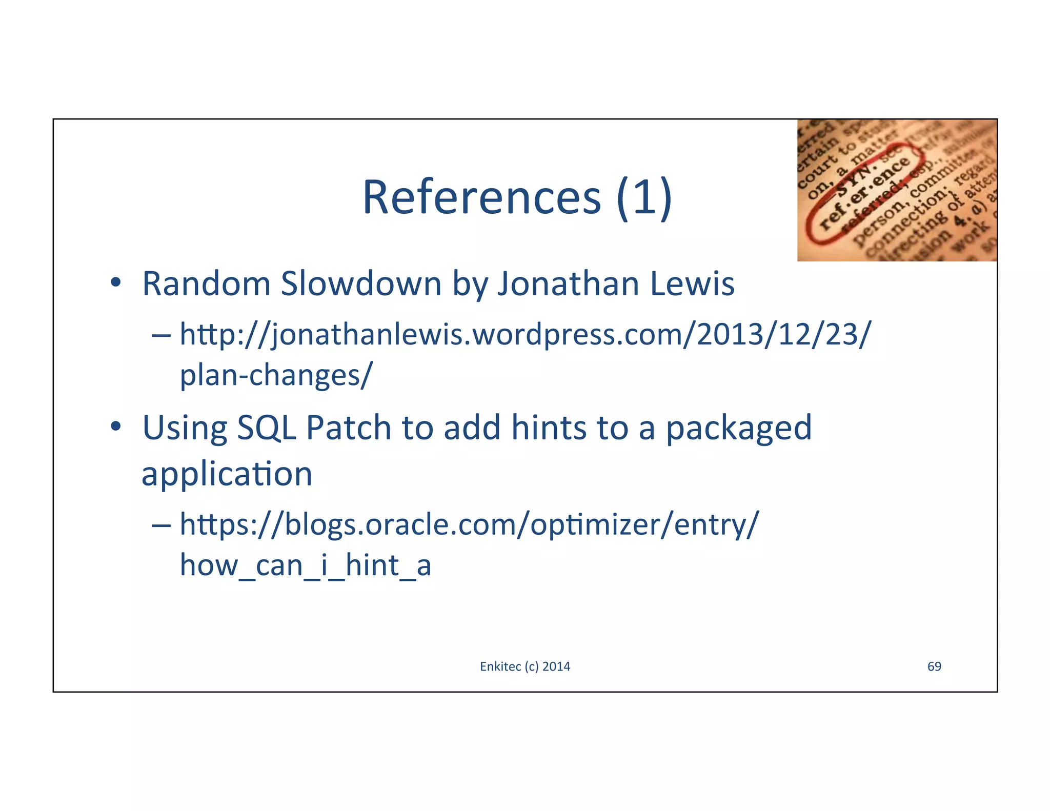 References	
  (1)	
  
•  Random	
  Slowdown	
  by	
  Jonathan	
  Lewis	
  
–  h{p://jonathanlewis.wordpress.com/2013/12/23/
plan-­‐changes/	
  

•  Using	
  SQL	
  Patch	
  to	
  add	
  hints	
  to	
  a	
  packaged	
  
applica-on	
  
–  h{ps://blogs.oracle.com/op-mizer/entry/
how_can_i_hint_a	
  
Enkitec	
  (c)	
  2014	
  

69	
  

 