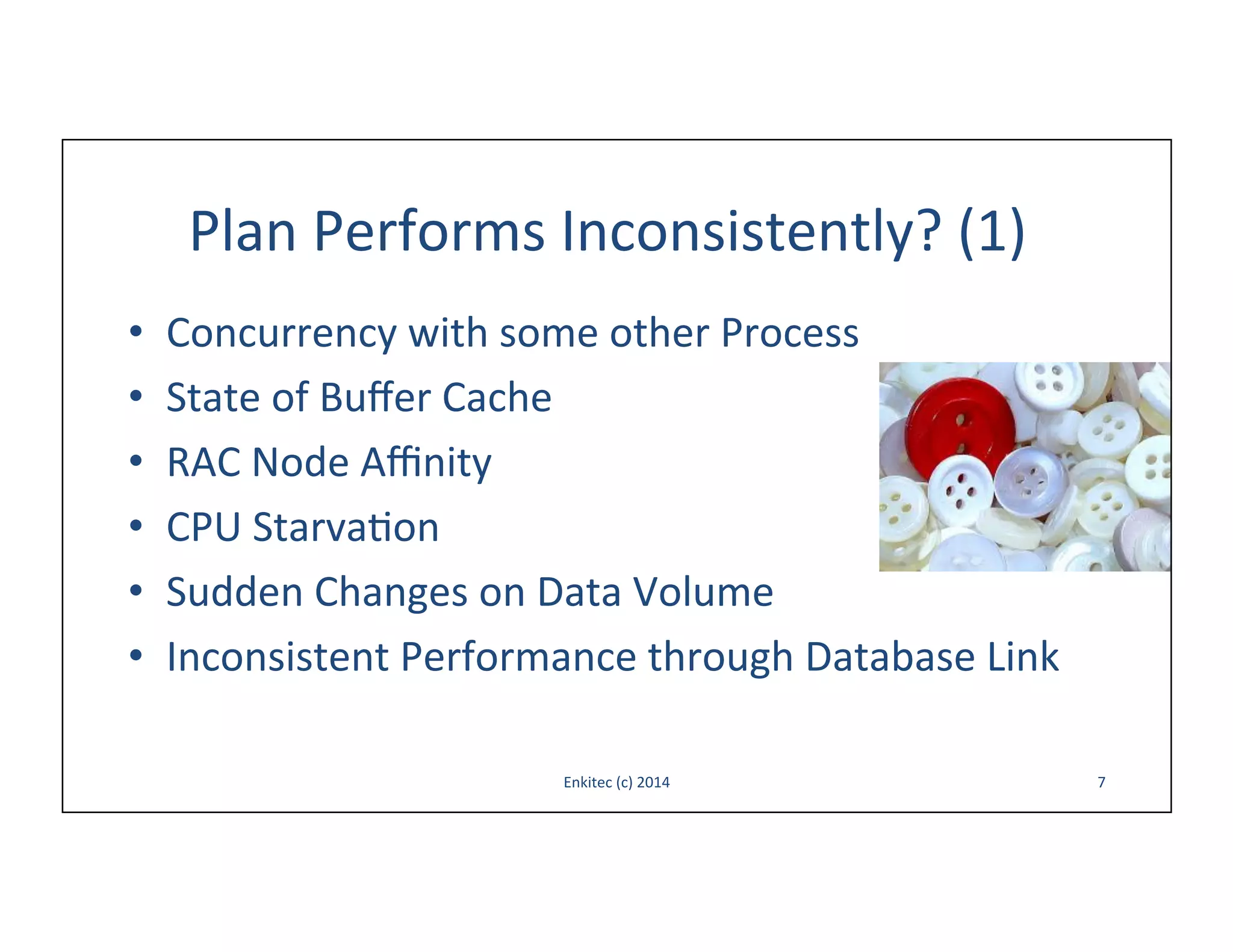 Plan	
  Performs	
  Inconsistently?	
  (1)	
  
• 
• 
• 
• 
• 
• 

Concurrency	
  with	
  some	
  other	
  Process	
  
State	
  of	
  Buﬀer	
  Cache	
  
RAC	
  Node	
  Aﬃnity	
  
CPU	
  Starva-on	
  
Sudden	
  Changes	
  on	
  Data	
  Volume	
  
Inconsistent	
  Performance	
  through	
  Database	
  Link	
  
Enkitec	
  (c)	
  2014	
  

7	
  

 