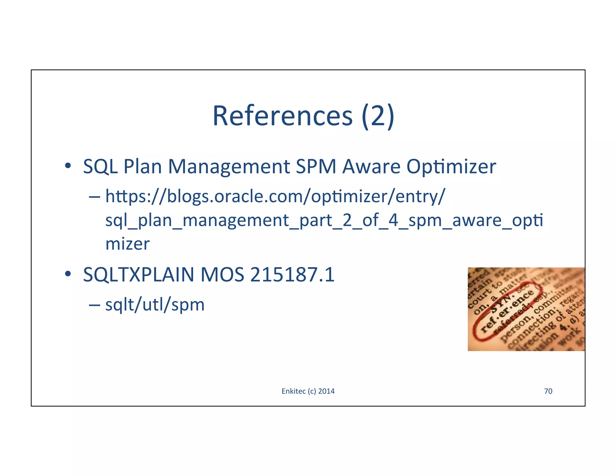 References	
  (2)	
  
•  SQL	
  Plan	
  Management	
  SPM	
  Aware	
  Op-mizer	
  
–  h{ps://blogs.oracle.com/op-mizer/entry/
sql_plan_management_part_2_of_4_spm_aware_opmizer	
  

•  SQLTXPLAIN	
  MOS	
  215187.1	
  
–  sqlt/utl/spm	
  

Enkitec	
  (c)	
  2014	
  

70	
  

 