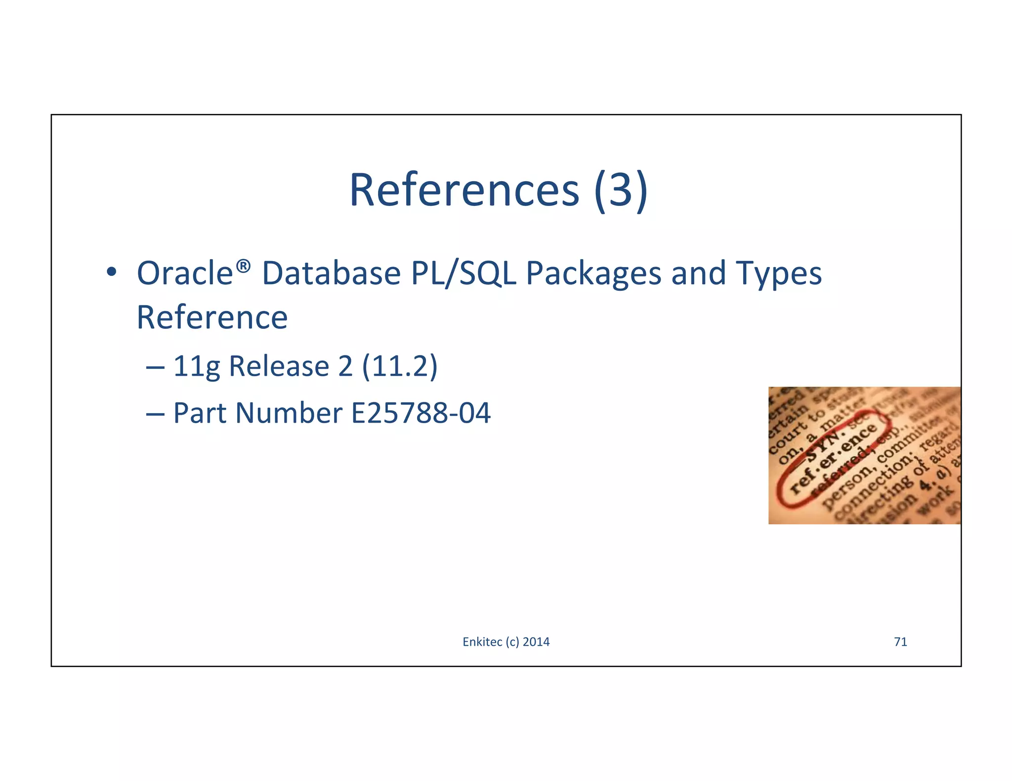 References	
  (3)	
  
•  Oracle®	
  Database	
  PL/SQL	
  Packages	
  and	
  Types	
  
Reference	
  
–  11g	
  Release	
  2	
  (11.2)	
  
–  Part	
  Number	
  E25788-­‐04	
  

Enkitec	
  (c)	
  2014	
  

71	
  

 