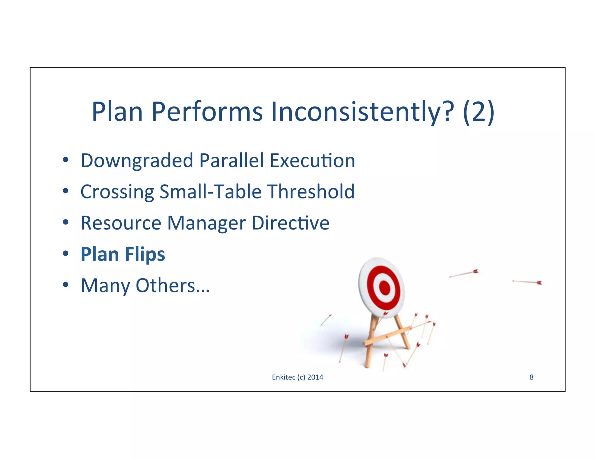 Plan	
  Performs	
  Inconsistently?	
  (2)	
  
• 
• 
• 
• 
• 

Downgraded	
  Parallel	
  Execu-on	
  
Crossing	
  Small-­‐Table	
  Threshold	
  
Resource	
  Manager	
  Direc-ve	
  
Plan	
  Flips	
  
Many	
  Others…	
  

Enkitec	
  (c)	
  2014	
  

8	
  

 
