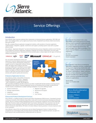 DATA SHEET
                                                            Service Offerings




                                                                                                                      “
Introduction
Sierra Atlantic helps customers optimize their investments in enterprise business applications- ERP, CRM, and         Sierra Atlantic has proven to be a very
SCM - from leading vendors such as Agile (now Oracle), Oracle, PeopleSoft (now Oracle), Siebel (now Oracle),
Microsoft and SAP.
                                                                                                                      dependable and trusted partner for Oracle.
                                                                                                                      We have built a successful relationship with
We offer complete lifecycle application management solutions, with excellence in business application
                                                                                                                      Sierra Atlantic’s IDC, and continue to expand
implementation, integration, upgrade, maintenance and support, providing superior value with our global
delivery model.                                                                                                       our unique engineering partnership. Our
                                                                                                                      work leverages their deep knowledge of the
Our products - Application Networks ® are best-of-breed business process integration solutions out-of-the-box.
They simplify the enterprise application integration challenge and transform organizations into more agile,           Oracle Internet Platform, and broad industry
customer-focused businesses. Development of these products gives us deep insight into the rigors of multi-site        experience.
software development.                                                                                                 Ron Wohl
                                                                                                                      Executive Vice President
                                                                                                                      Oracle Corporation




                                                                                                                      “
Our rich product development history and
experience in partner engineering services positions       Enterprise                      Integration
us to provide superior development, testing and            Application                     Services
support services to Independent Software Vendors           Services                                                   Sierra Atlantic’s razor focus on enterprise
(ISVs). We follow mature offshore execution
processes (CMM Level 5 Certified) to ensure higher
                                                                                                                      application integration services, coupled with
predictability, higher quality and lower risk. Sierra                                                                 it’s long term engineering relationship with
Atlantic leverages its offshore Global Development                                                                    Siebel, creates a powerful services capability
Centre in India (IDC) and China (CDC) to deliver                                                                      for Siebel’s UAN platform. Siebel customers
services with superior quality and economics.              Application                                                can rely on Sierra Atlantic to quickly achieve
                                                           Development &                                              dramatic benefits from UAN by creating
Enterprise Application Services                            Maintenance                                 uct
                                                                                                   Prod eering        whole customers processes across their
Sierra Atlantic provides a full portfolio of Enterprise                                            Engin              enterprise applications.
Application Management Services – designing,
building, deploying, and managing applications                                                                        Nimish Mehta
– with a strong focus on quality. We leverage our                                                                     Senior Vice President UAN
GDC to provide cost effective and 24x7 services to our clients. Coupled with the best practices in business process   Siebel
management, Sierra Atlantic’s Enterprise Application Services can accelerate time-to-market, increase ROI and
increase business competitiveness in today’s evolving marketplaces. Our service offerings include:
•   Solution Architecture                                  •   Migration & Upgrades
•   Package Implementation                                 •   Maintenance & Support                                      Sierra Atlantic endorsed at
•   Integration                                            •   Testing                                                    Collaborate 2007
•   Custom Development                                     •   User Training
                                                                                                                          Charles E. Phillips Jr.
Outsourced Product Development Services                                                                                   President
Sierra Atlantic is a leading provider of Outsourced Product Development (OPD) Services. Committed to driving
                                                                                                                          Oracle Corporation
continuous innovation, Sierra Atlantic brings distinct value with its end-to-end product development lifecycle
solution. We are a premier product development partner to world-class companies such as Oracle, Microsoft,
Agile, BEA, Plumtree, Siebel, and PeopleSoft (both now Oracle). Working with these customers over the last
several years across continents, time zones and cultures, we have pioneered a comprehensive multi-site
delivery framework called NShore TM. Built on the best software industry practices, it ensures maximum value
to our customers.
Sierra Atlantic’s state-of-the-art infrastructure and our Global Development Centers in India and China
complement our technological skills and deep domain knowledge. With an experienced team, our goal is to
build long-term and mutually beneficial relationships with our partners.




www.SierraAtlantic.com                                                                                                                               DATA SHEET
 