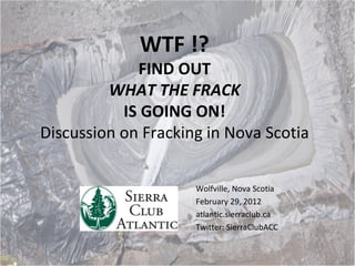 WTF !? FIND OUT WHAT THE FRACK IS GOING ON! Discussion on Fracking in Nova Scotia Wolfville, Nova Scotia February 29, 2012 atlantic.sierraclub.ca Twitter: SierraClubACC  
