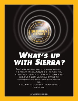 WHAT’S UP
WITH SIERRA?
  THAT’S WHAT EVERYONE SEEMS TO       BE ASKING THESE DAYS.
 IT IS EVIDENT THAT SIERRA CIRCUITS   IS ON THE MOVE, FROM
ACQUISITIONS TO TECHNOLOGY UPGRADES, TO RESEARCH AND
     DEVELOPMENT.   SIERRA CIRCUITS   HAS CAPTURED THE
   IMAGINATION OF THE PRINTED CIRCUIT BOARD INDUSTRY.
                            SO,
    IF YOU WANT TO KNOW WHAT’S UP WITH         SIERRA...
                      TURN THE PAGE.



                  WWW.PROTOEXPRESS.COM
 