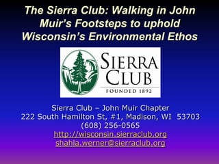 The Sierra Club: Walking in John
   Muir’s Footsteps to uphold
Wisconsin’s Environmental Ethos




       Sierra Club – John Muir Chapter
222 South Hamilton St, #1, Madison, WI 53703
               (608) 256-0565
        http://wisconsin.sierraclub.org
        shahla.werner@sierraclub.org
 