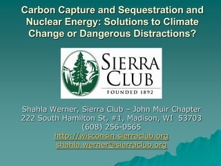 Carbon Capture and Sequestration and Nuclear Energy: Solutions to Climate Change or Dangerous Distractions? Shahla Werner, Sierra Club – John Muir Chapter 222 South Hamilton St, #1, Madison, WI  53703 (608) 256-0565 http://wisconsin.sierraclub.org shahla.werner@sierraclub.org 