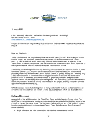 1	
	
16 March 2020
Chris Delehanty, Executive Director of Capital Programs and Technology
Del Mar Unified School District
Sent via email to : cdelehanty@dmusd.org
Subject: Comments on Mitigated Negative Declaration for the Del Mar Heights School Rebuild
Project
Dear Mr. Delehanty:
These comments on the Mitigated Negative Declaration (MND) for the Del Mar Heights School
Rebuild Project are submitted on behalf of the Sierra Club North County Coastal Group
(NCCG). This school site is in a particularly sensitive location because it is adjacent to the
Torrey Pines State Natural Reserve. We are disappointed that our concerns about protection of
the adjacent reserve have not received adequate consideration to date.
Additionally, we feel the proposed 2-day window (March 23 to the 25th
) between receipt of public
comments on this CEQA required environmental analysis and the scheduled review of this
project by the Board of the Del Mar Unified School District, is grossly inadequate. Allowing only
2 days between close of comments and final approval seems to assume that there are no
potential issues to be raised, or that the intent is to ignore any concerns and proceed to
approval without actually adequately considering them. It is concerning, given the extent of the
community concerns that have already been raised on this project, this key part of the process
appears to not be taken seriously.
While the design has included integration of many sustainability features and consideration of
environmental impacts there still remain several issues of concern which are detailed below.
Biological Resources
Appendix C of the MND mentions the City of San Diego Multiple Species Conservation Plan
(MSCP) and the considerable erosion and damage to the sensitive habitat that has occurred as
a result of the two discharge pipes. The discussion fails to address any of the project’s indirect,
long-term potential impacts on the adjacent Torrey Pines State Reserve. Specific areas of
concern include:
• Edge effects on the state reserve and the District’s own sensitive habitat	
 