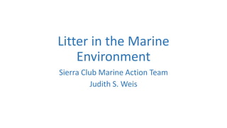 Litter in the Marine
Environment
Sierra Club Marine Action Team
Judith S. Weis
 