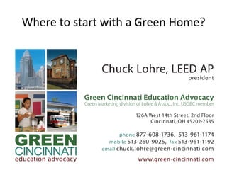 Chuck Lohre, LEED AP
president
Green Cincinnati Education Advocacy
Green Marketing division of Lohre & Assoc., Inc. USGBC member
126A West 14th Street, 2nd Floor
Cincinnati, OH 45202-7535
phone 877-608-1736, 513-961-1174
mobile 513-260-9025, fax 513-961-1192
email chuck.lohre@green-cincinnati.com
www.green-cincinnati.com
MARKETINGWhere	
  to	
  start	
  with	
  a	
  Green	
  Home?	
  
 