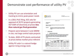 Demonstrate cost performance of utility PV

• Utility PV can use orientation and
  tracking to mimic peak power needs
• In a 2011 PUC filing, SCE asks for
  approval of 20 PV projects generating
  567 GWh of electricity at prices less
  than natural gas fired generation
• Projects were between 5 and 20MW
  in size, not large central style projects
• To date, 4GW of PV plants contracted
  at prices below market price referent
• Utility PV solar is a natural hedge
  against rising energy costs
 