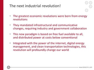The next industrial revolution!

• The greatest economic revolutions were born from energy
  revolutions
• They mandated infrastructural and communicative
  changes, requiring industry and government collaboration
• This new paradigm is based on free fuel available to all,
  and distributed power at costs below conventional
• Integrated with the power of the internet, digital energy
  management, and clean transportation technologies, this
  revolution will profoundly change our world
 