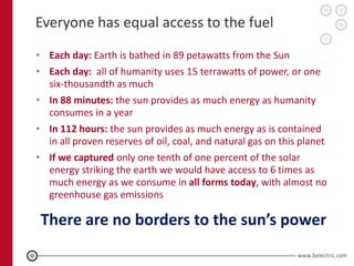 Everyone has equal access to the fuel
• Each day: Earth is bathed in 89 petawatts from the Sun
• Each day: all of humanity uses 15 terrawatts of power, or one
  six-thousandth as much
• In 88 minutes: the sun provides as much energy as humanity
  consumes in a year
• In 112 hours: the sun provides as much energy as is contained
  in all proven reserves of oil, coal, and natural gas on this planet
• If we captured only one tenth of one percent of the solar
  energy striking the earth we would have access to 6 times as
  much energy as we consume in all forms today, with almost no
  greenhouse gas emissions

 There are no borders to the sun’s power
 
