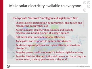 Make solar electricity available to everyone

• Incorporate “internet” intelligence & agility into Grid
  – Enables active participation by consumers, able to see and
    manage the energy they use
  – Accommodates all generation sources and stability
    mechanisms including range of storage options
  – Optimizes assets and operational efficiency
  – Anticipates and responds to system disturbances
  – Resilience against physical and cyber attacks ,and natural
    disasters
  – Provides power quality required by today’s digital economy
  – Provides basis for the next industrial revolution impacting the
    environment, society, governments, the world
 