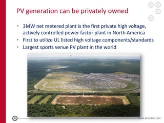 PV generation can be privately owned

• 3MW net metered plant is the first private high voltage,
  actively controlled power factor plant in North America
• First to utilize UL listed high voltage components/standards
• Largest sports venue PV plant in the world
 