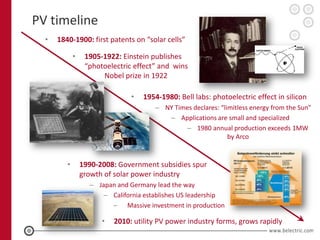 PV timeline
  •   1840-1900: first patents on “solar cells”

             •    1905-1922: Einstein publishes
                  “photoelectric effect” and wins
                       Nobel prize in 1922

                                •   1954-1980: Bell labs: photoelectric effect in silicon
                                       – NY Times declares: “limitless energy from the Sun”
                                          – Applications are small and specialized
                                               – 1980 annual production exceeds 1MW
                                                               by Arco


         •       1990-2008: Government subsidies spur
                 growth of solar power industry
                   – Japan and Germany lead the way
                       – California establishes US leadership
                         – Massive investment in production

                       •   2010: utility PV power industry forms, grows rapidly
 