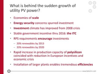 What is behind the sudden growth of
utility PV power?
• Economies of scale
• Energy security concerns spurred investment
• Investment climate has improved from 2008 crisis
• Stable government incentive thru 2016: the ITC
• RPS requirements encourage investments
  – 20% renewables by 2013
  – 33% renewables by 2020
• Rapid increase in production capacity of polysilicon
  coincided with reduction in European incentives and
  economic crisis
• Installation of larger plants enables tremendous efficiencies
 