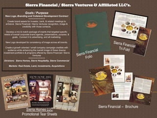 Sierra Financial / Sierra Ventures & Affiliated LLC’s.
Goals / Purpose
New Logo, Branding and Collateral Development Contract
+++++++++++++
Create brand assets for investor, bank, & related meetings to
enhance Sierra Financial / Sierra Ventures recognition, image &
credibility with those contacts.
Develop a mix & match package of inserts that targeted specific
needs of overall corporate brand agenda, presentations, purpose, &
goals. Connect it to advertising, and all marketing.
New Logo developed for consistency of image across all brands.
Create a growth oriented / small company campaign credible with
audience while enhancing the overall image of these diverse
investment portfolio’s & programs offered by Sierra Financial / Sierra
Ventures
+++++++++++++
Divisions: Sierra Homes, Sierra Hospitality, Sierra Commercial

Markets: Real Estate, Land, Investments, Acquisitions

Sierra Homes LLC
Promotional Tear Sheets

Sierra Financial – Brochure

 