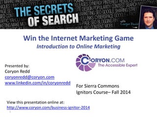 Presented by: 
Coryon Redd 
coryonredd@coryon.com 
www.linkedin.com/in/coryonredd 
1 
Win the Internet Marketing Game 
Introduction to Online Marketing 
For Sierra Commons 
Ignitors Course– Fall 2014 
View this presentation online at: 
http://www.coryon.com/business-ignitor-2014 
 