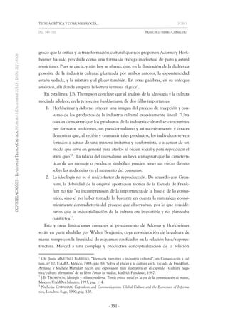 TEORÍA CRÍTICA Y COMUNICOLOGÍA… FORO 
[Pp. 349-356] FRANCISCO SIERRA CABALLERO 
- 351 - 
grado que la crítica y la transformación cultural que nos proponen Adorno y Hork- heimer ha sido percibida como una forma de trabajo intelectual de puro y estéril teoricismo. Pues se decía, y aún hoy se afirma, que, en la ilustración de la dialéctica posesiva de la industria cultural planteada por ambos autores, la espontaneidad estaba vedada, y la mixtura y el placer también. En otras palabras, en su enfoque analítico, allí donde empieza la lectura termina el goce1. 
En esta línea, J.B. Thompson concluye que el análisis de la ideología y la cultura mediada adolece, en la perspectiva frankfurtiana, de dos fallas importantes: 
1. Horkheimer y Adorno ofrecen una imagen del proceso de recepción y con- sumo de los productos de la industria cultural excesivamente lineal. “Una cosa es demostrar que los productos de la industria cultural se caracterizan por formatos uniformes, un pseudorrealismo y así sucesivamente, y otra es demostrar que, al recibir y consumir tales productos, los individuos se ven forzados a actuar de una manera imitativa y conformista, o a actuar de un modo que sirve en general para atarlos al orden social y para reproducir el statu quo”2. La falacia del internalismo les lleva a imaginar que las caracterís- ticas de un mensaje o producto simbólico pueden tener un efecto directo sobre las audiencias en el momento del consumo. 
2. La ideología no es el único factor de reproducción. De acuerdo con Gran- ham, la debilidad de la original aportación teórica de la Escuela de Frank- furt no fue “su incomprensión de la importancia de la base o de lo econó- mico, sino el no haber tomado lo bastante en cuenta la naturaleza econó- micamente contradictoria del proceso que observaban, por lo que conside- raron que la industrialización de la cultura era irresistible y no planteaba conflictos”3. 
Esta y otras limitaciones comunes al pensamiento de Adorno y Horkheimer serán en parte eludidas por Walter Benjamin, cuya consideración de la cultura de masas rompe con la linealidad de esquemas cosificados en la relación base/superes- tructura. Merced a una compleja y productiva conceptualización de la relación 
1 Cfr. Jesús MARTÍNEZ BARBERO, “Memoria narrativa e industria cultural”, en Comunicación y cul- tura, nº 10, UAM-X. México, 1983, pág. 66. Sobre el placer y la cultura en la Escuela de Frankfurt, Armand y Michèle Mattelart hacen una exposición muy ilustrativa en el capítulo “Cultura nega- tiva/cultura afirmativa” de su libro Pensar los medios, Madrid: Fundesco, 1987. 
2 J.B. THOMPSON, Ideología y cultura moderna. Teoría crítica social en la era de la comunicación de masas, México: UAM-Xochilmico, 1993, pág. 114. 
3 Nicholas GARNHAM, Capitalism and Communications. Global Culture and the Economics of Informa- tion, Londres: Sage, 1990, pág. 120.  