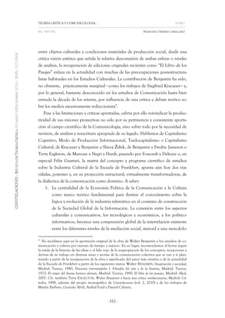 TEORÍA CRÍTICA Y COMUNICOLOGÍA… FORO 
[Pp. 349-356] FRANCISCO SIERRA CABALLERO 
- 352 - 
entre objetos culturales y condiciones materiales de producción social, desde una crítica visión estética que señala la relativa desconexión de ambas esferas o niveles de análisis, la recuperación de ediciones originales recientes como “El Libro de los Pasajes” enlaza en la actualidad con muchas de las preocupaciones postestructura- listas habituales en los Estudios Culturales. La contribución de Benjamin ha sido, no obstante, prácticamente marginal como los trabajos de Siegfried Kracauer y, por lo general, bastante desconocido en los estudios de Comunicación hasta bien entrada la década de los setenta, por influencia de una crítica y debate teórico so- bre los medios excesivamente reduccionista4. 
Pese a las limitaciones y críticas apuntadas, cabría por ello reivindicar la produc- tividad de sus visiones proyectivas no sólo por su pertinencia y consistente aporta- ción al campo científico de la Comunicología, sino sobre todo por la necesidad de revisión, de análisis y reescritura apropiada de su legado. Hablemos de Capitalismo Cognitivo, Modo de Producción Informacional, Tardocapitalismo o Capitalismo Cultural, de Kracauer y Benjamin a Slavoj Žižek, de Benjamin a Fredric Jameson o Terry Eagleton, de Marcuse a Negri y Hardt, pasando por Foucault y Deleuze o, en especial Félix Guattari, la matriz del concepto y programa científico de estudios sobre la Industria Cultural de la Escuela de Frankfurt, apunta aún hoy dos vías válidas, potentes y, en su proyección estructural, virtualmente transformadoras, de la dialéctica de la comunicación como dominio. A saber: 
1. La centralidad de la Economía Política de la Comunicación y la Cultura como marco teórico fundamental para ilustrar el conocimiento sobre la lógica y evolución de la industria telemática en el contexto de construcción de la Sociedad Global de la Información. La conexión entre los aspectos culturales y comunicativos, los tecnológicos y económicos, y los político- informativos, favorece una comprensión global de la interrelación existente entre los diferentes niveles de la mediación social, merced a una metodolo- 
4 No incidimos aquí en la aportación original de la obra de Walter Benjamin a los estudios de co- municación y cultura por razones de tiempo y espacio. En su lugar, recomendamos al lector seguir la estela de la historia de las ideas o el hilo rojo de la reapropiación de los conceptos, recepciones y derivas de su trabajo en diversas áreas y teorías de la comunicación colectiva que se van a ir plan- teando a partir de la recuperación de la obra y significado del autor más creativo y de la actualidad de la Escuela de Frankfurt a partir de los siguientes textos: Walter BENJAMIN, Imaginación y sociedad, Madrid: Taurus, 1980; Discursos interrumpidos I. Filosofía del arte y de la historia, Madrid: Taurus, 1973; El origen del drama barroco alemán, Madrid: Taurus, 1990; El libro de los pasajes, Madrid: Akal, 2007. Cfr. también Terry EAGELTON, Walter Benjamin o hacia una crítica revolucionaria, Madrid: Cá- tedra, 1998, además del propio monográfico de Constelaciones (vol. 2, 2010) y de los trabajos de Martín Barbero, Gonzalo Abril, Aníbal Ford y Daniel Cabrera.  