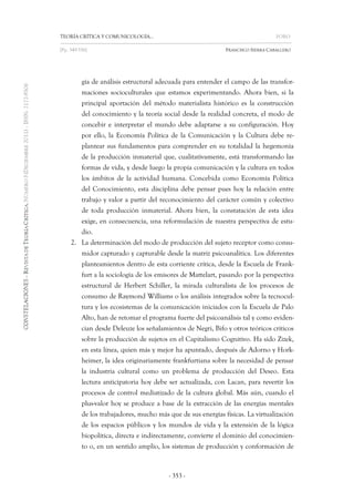 TEORÍA CRÍTICA Y COMUNICOLOGÍA… FORO 
[Pp. 349-356] FRANCISCO SIERRA CABALLERO 
- 353 - 
gía de análisis estructural adecuada para entender el campo de las transfor- maciones socioculturales que estamos experimentando. Ahora bien, si la principal aportación del método materialista histórico es la construcción del conocimiento y la teoría social desde la realidad concreta, el modo de concebir e interpretar el mundo debe adaptarse a su configuración. Hoy por ello, la Economía Política de la Comunicación y la Cultura debe re- plantear sus fundamentos para comprender en su totalidad la hegemonía de la producción inmaterial que, cualitativamente, está transformando las formas de vida, y desde luego la propia comunicación y la cultura en todos los ámbitos de la actividad humana. Concebida como Economía Política del Conocimiento, esta disciplina debe pensar pues hoy la relación entre trabajo y valor a partir del reconocimiento del carácter común y colectivo de toda producción inmaterial. Ahora bien, la constatación de esta idea exige, en consecuencia, una reformulación de nuestra perspectiva de estu- dio. 
2. La determinación del modo de producción del sujeto receptor como consu- midor capturado y capturable desde la matriz psicoanalítica. Los diferentes planteamientos dentro de esta corriente crítica, desde la Escuela de Frank- furt a la sociología de los emisores de Mattelart, pasando por la perspectiva estructural de Herbert Schiller, la mirada culturalista de los procesos de consumo de Raymond Williams o los análisis integrados sobre la tecnocul- tura y los ecosistemas de la comunicación iniciados con la Escuela de Palo Alto, han de retomar el programa fuerte del psicoanálisis tal y como eviden- cian desde Deleuze los señalamientos de Negri, Bifo y otros teóricos críticos sobre la producción de sujetos en el Capitalismo Cognitivo. Ha sido Zizek, en esta línea, quien más y mejor ha apuntado, después de Adorno y Hork- heimer, la idea originariamente frankfurtiana sobre la necesidad de pensar la industria cultural como un problema de producción del Deseo. Esta lectura anticipatoria hoy debe ser actualizada, con Lacan, para revertir los procesos de control mediatizado de la cultura global. Más aún, cuando el plus-valor hoy se produce a base de la extracción de las energías mentales de los trabajadores, mucho más que de sus energías físicas. La virtualización de los espacios públicos y los mundos de vida y la extensión de la lógica biopolítica, directa e indirectamente, convierte el dominio del conocimien- to o, en un sentido amplio, los sistemas de producción y conformación de  