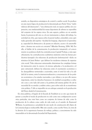 TEORÍA CRÍTICA Y COMUNICOLOGÍA… FORO 
[Pp. 349-356] FRANCISCO SIERRA CABALLERO 
- 354 - 
sentido, en dispositivos estratégicos de control y cambio social. Se produce en esta nueva lógica de producción la denominada por Paolo Virno “ambi- valencia del desencanto”, “una abstracción real, un espacio público de coo- peración, una intelectualidad de masas depositaria de saberes no separables del conjunto de los sujetos vivos. En este espacio, político en un sentido fuerte, la presencia del otro es a la vez instrumento y objeto del trabajo. La actividad sin obra, que reposa sobre el general intellect, entendido como apti- tudes generales del espíritu facultad de lenguaje, disposición al aprendiza- je, capacidad de abstracción y de puesta en relación, acceso a la autorrefle- xión, deviene una acción en concierto” (Moulier Boutang, 2004: 34). Por ello, al hablar de la comunicación, la producción inmaterial y el conoci- miento no podemos eludir las contradicciones Capital/Trabajo, y más espe- cíficamente, las contradicciones cualitativas existentes entre las fuerzas pro- ductivas (energía) y las relaciones de producción (información) dicho en términos de Jesús Ibáñez que definen los modernos sistemas de organiza- ción social. Tales relaciones estructurales determinan las complejas formas de interacción entre la ciencia y la técnica aplicadas a la producción y el paro estructural, definen las relaciones entre el crecimiento económico y los desequilibrios territoriales y sectoriales, entre el nivel de vida y la cali- dad de la misma, entre la internacionalización y concentración de los pode- res económicos y los estados nacionales, y por último y no por ello menos importante, entre los derechos humanos y la realidad sociopolítica y cultu- ral a uno y otro lado del centro y la periferia del sistema global. De ahí la necesidad de su estudio y análisis crítico, pero sobre todo de su transforma- ción política. Y ello es imposible sin un enfoque centrado en la producción del Deseo desde la Comunicación. 
En otras palabras, el legado de la Escuela de Frankfurt no es otro que tratar de pensar y concebir el modo de producción no sólo como una configuración econó- mica particular, sino más bien como un conjunto de formas de vida, como la producción de la cultura como estilo de vida total, en el sentido de Raymond Williams. La pertinencia y actualidad de este modo de construcción del objeto de la Comunicología es indiscutible. Más aún cuando, como escribe Virno, la crisis de la división de la experiencia humana de trabajo, política y conocimiento ha sido trascendida en la denominada Sociedad del Espectáculo.  