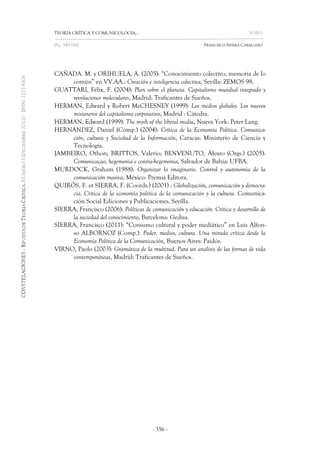TEORÍA CRÍTICA Y COMUNICOLOGÍA… FORO 
[Pp. 349-356] FRANCISCO SIERRA CABALLERO 
- 356 - 
CAÑADA. M. y ORIHUELA, A. (2005): “Conocimiento colectivo, memoria de lo común” en VV.AA.: Creación e inteligencia colectiva, Sevilla: ZEMOS 98. 
GUATTARI, Félix, F. (2004): Plan sobre el planeta. Capitalismo mundial integrado y revoluciones moleculares, Madrid: Traficantes de Sueños. 
HERMAN, Edward y Robert McCHESNEY (1999): Los medios globales. Los nuevos misioneros del capitalismo corporativo, Madrid : Cátedra. 
HERMAN, Edward (1999): The myth of the liberal media, Nueva York: Peter Lang. 
HERNÁNDEZ, Daniel (Comp.) (2004): Crítica de la Economía Política. Comunica- ción, cultura y Sociedad de la Información, Caracas: Ministerio de Ciencia y Tecnología. 
JAMBEIRO, Othon; BRITTOS, Valerio; BENVENUTO, Álvaro (Orgs.) (2005): Comunicaçao, hegemonia e contra-hegemonia, Salvador de Bahía: UFBA. 
MURDOCK, Graham (1988): Organizar lo imaginario. Control y autonomía de la comunicación masiva, México: Premiá Editora. 
QUIRÓS, F. et SIERRA, F. (Coords.) (2001) : Globalización, comunicación y democra- cia. Crítica de la economía política de la comunicación y la cultura. Comunica- ción Social Ediciones y Publicaciones, Sevilla. 
SIERRA, Francisco (2006): Políticas de comunicación y educación. Crítica y desarrollo de la sociedad del conocimiento, Barcelona: Gedisa. 
SIERRA, Francisco (2011): “Consumo cultural y poder mediático” en Luis Alfon- so ALBORNOZ (Comp.). Poder, medios, cultura. Una mirada crítica desde la Economía Política de la Comunicación, Buenos Aires: Paidós. 
VIRNO, Paolo (2003): Gramática de la multitud. Para un análisis de las formas de vida contemporáneas, Madrid: Traficantes de Sueños. 
