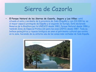 Sierra de CazorlaElParque Natural de las Sierras de Cazorla, Segura y Las Villas:está situado al este y nordeste de la provincia de Jaén (España) y con 214.300 ha. es el mayor espacio protegido de España y el segundo de Europa. Está declarado Reserva de la Biosfera por la UNESCO desde 1983, Parque Natural desde 1986 y también Zonade Especial Protección para las aves (ZEPA) desde 1987. Toda su belleza paisajística y riqueza biológica se unen al patrimonio cultural que existe en la zona, haciendo de su entorno una de las zonas más visitadas de toda España. 