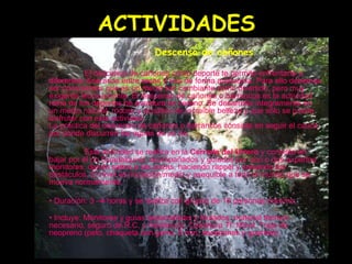 ACTIVIDADES Descenso de cañones Descenso de cañones El descenso de cañones como deporte te permite enfrentarte a diferentes itinerarios entre rocas y ríos de forma autónoma. Para ello debemos ser conscientes que es un medio tan cambiante como divertido, pero muy exigente técnicamente. El descenso de cañones o barrancos es la actividad reina de los deportes de aventura en verano. Se desarrolla íntegramente en un medio natural, rocoso y acuático de increíble belleza y que sólo se puede disfrutar con esta actividad.  La práctica del descenso de cañones o barrancos consiste en seguir el cauce por donde discurren las aguas de un río.  Esta actividad se realiza en la  Cerrada del Utrero  y consiste en bajar por el rio Guadalquivir, acompañados y guiados por uno o dos expertos monitores, dando saltos a las pozas, haciendo rappel y salvando los obstáculos. El nivel es iniciación/medio y asequible a todo el mundo que se mueva normalmente.  •  Duración: 3 –4 horas y se realiza con grupos de 10 personas máximo.  •  Incluye: Monitores y guías especialistas y titulados, material técnico necesario, seguro de R.C. y Asistencia. Cobertura Tf. Móvil. Traje de neopreno (peto, chaqueta con gorro, 5 mm, escarpines y guantes).   