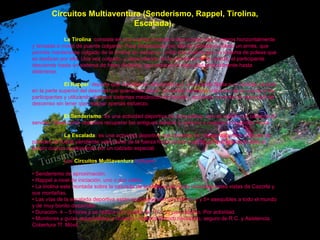 Circuitos Multiaventura (Senderismo, Rappel, Tirolina, Escalada).   La Tirolina : consiste en una cuerda anclada a dos puntos mas o menos horizontalmente y tensada a modo de puente colgante. Para desplazarse por ella es necesario utilizar un arnés, que permite mantenerse colgado de la tirolina sin esfuerzo, unido a la cuerda por un sistema de poleas que se deslizan por ella. Una vez colgado, y dependiendo de la pendiente de la cuerda, el participante desciende hasta un sistema de freno dinámico que reducirá la velocidad gradualmente hasta detenerse.  El Rappel : deporte que consiste en descender por una cuerda fijada a un anclaje situado en la parte superior del desnivel que queramos salvar. Un arnés mantiene colgados de la cuerda a los participantes y utilizando distintos sistemas mecánicos de frenado, se puede controlar la velocidad del descenso sin tener que realizar apenas esfuerzo.  El Senderismo :  es una actividad deportiva no competitiva, que se realiza por caminos o sendas. Tiene como objetivos recuperar las antiguas sendas y caminos y mejorar la condición física.  La Escalada :  es una actividad deportiva que consiste en realizar ascensos a través de paredes de fuerte pendiente valiéndose de la fuerza física propia y por lo general utilizando sólo el propio cuerpo auxiliandose por un calzado especial. Los  Circuitos Multiaventura  incluyen:  •  Senderismo de aproximación. • Rappel a nivel de iniciación, uno o dos saltos. • La tirolina esta montada sobre la cascada de la Malena con unas impresionantes vistas de Cazorla y sus montañas. • Las vías de la escalada deportiva están equipadas con un nivel de 5 y 5+ asequibles a todo el mundo y de muy bonito desarrollo. • Duración: 4 – 5 horas y se realiza con grupos de 10 o 15 pax máximo. Por actividad. • Monitores y guías especialistas y titulados, material técnico necesario, seguro de R.C. y Asistencia. Cobertura Tf. Móvil.   