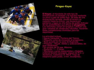   Piragua-Kayac   El Kayac:  el tripulante de este tipo de embarcación va sentado y la impulsa mediante un remo o pala de doble hoja. Se trata de una embarcación cerrada, donde el remero va cubierto hasta la cintura. Las travesía por pantanos y lagos es otra forma de poder disfrutar de las posibilidades que ofrece el  piragüismo . Los recorridos varían en longitud y ofrecen una gran variedad de obstáculos naturales, haciendo estas competiciones divertidas para los deportistas.  La actividad incluye:  • Aguas tranquilas, Pantano del Tranco.  • Pequeño curso de iniciación al piragüismo. • Ruta guiada por la zona de Bujaraiza. • Piraguas – Kayak, dobles y autovaciables, de gran estabilidad. • En grupos de 20 pax. Máximo. • Duración: 1 – 2 horas.  • Monitores y guías especialistas y titulados, material técnico necesario, seguro de R.C. y Asistencia. Cobertura Tf. Móvil. Traje de neopreno (peto pirata, 3 mm, escarpines ) .   