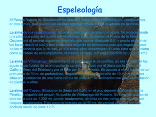 Espeleología El Parque Natural de Grazalema nos ofrece la práctica de la espeleología, centrándonos en tres simas, que pueden ser las más representativas de las cavidades de la zonas. La sima de los republicanos :   Situada en los llanos del mismo nombre. Se accede desde una pista que parte del pueblo de Villaluenga. Éste, da acceso al Puerto de la Mesa. Cruzaremos el encinar siguiendo una pista que baja en dirección S.E. y pronto estarán en los llanos desde el cual y tras cruzar una angarilla no tendremos más que seguir algunos de los meandros que lo cruzan, ya que todos ellos desembocan en esta sima que funciona como sumidero de esta importante depresión cerrada, con una superficie de unos 10 km2.   La sima de Villaluenga:   Situada frente al pueblo que le da nombre, en ella se infiltran las aguas superficiales de este importante corredor formado por el 0este por la Sierra del Caíllo y Sierra del Endrinal y por el Este por Sierra Peralto. Se accede a ella a través de un gran pozo de 60 m. de profundidad, seguido de otro más pequeño de 10 m., el cual nos sitúa en el comienzo de una fuerte rampa de unos 45º de inclinación con gran acumulación de piedras sueltas. La sima del Cacao:   Situada en la Sierra del Caillo en el pico denominado como Sierra Peralto, a espalda del peque- ño pueblo de Villaluenga del Rosario. Su boca de acceso se abre en la cota de 1.200 mt. aproxi- madamente, dividida en tres partes provocadas por bloques encajonados. Este pozo de entrada es de 90 mt. de vertical absoluta con una anchura media de unos 12 m.  