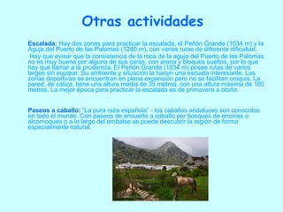 Escalada:   Hay dos zonas para practicar la escalada, el Peñón Grande (1034 m) y la Aguja del Puerto de las Palomas (1280 m), con varias rutas de diferente dificultad.   Hay que avisar que la consistencia de la roca de la aguja del Puerto de las Palomas no es muy buena por alguna de sus caras, con arena y bloques sueltos, por lo que hay que llamar a la prudencia. El Peñón Grande (1034 m) posee rutas de varios largos sin equipar. Su ambiente y situación la hacen una escuela interesante. Las zonas deportivas se encuentran en plena expansión pero no se facilitan croquis. La pared, de caliza, tiene una altura media de 35 metros, con una altura máxima de 180 metros. La mejor época para practicar la escalada es de primavera a otoño. Paseos a caballo:  “La pura raza española” - los caballos andaluces son conocidos en todo el mundo. Con paseos de ensueño a caballo por bosques de encinas o alcornoques o a lo largo del embalse se puede descubrir la región de forma especialmente natural.  Otras actividades 