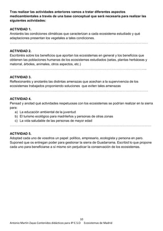 10
Antonio Martín Zayas Contenidos didácticos para 4º E.S.O Ecosistemas de Madrid
Tras realizar las actividades anteriores vamos a tratar diferentes aspectos
medioambientales a través de una base conceptual que será necesaria para realizar las
siguientes actividades:
ACTIVIDAD 1.
Anotaréis las condiciones climáticas que caracterizan a cada ecosistema estudiado y qué
adaptaciones presentan los vegetales a tales condiciones.
………………………………………………………………………………………………………………
ACTIVIDAD 2.
Escribiréis sobre los beneficios que aportan los ecosistemas en general y los beneficios que
obtienen las poblaciones humanas de los ecosistemas estudiados (setas, plantas herbáceas y
matorral, árboles, animales, otros aspectos, etc.)
……………………………………………………………………………………………………………..
ACTIVIDAD 3.
Reflexionaréis y anotaréis las distintas amenazas que acechan a la supervivencia de los
ecosistemas trabajados proponiendo soluciones que eviten tales amenazas
………………………………………………………………………………………………………………
ACTIVIDAD 4.
Pensad y anotad qué actividades respetuosas con los ecosistemas se podrían realizar en la sierra
para:
a) La educación ambiental de la juventud
b) El turismo ecológico para madrileños y personas de otras zonas
c) La vida saludable de las personas de mayor edad
…………………………………………………………………………………………………………………
ACTIVIDAD 5.
Adoptad cada uno de vosotros un papel: político, empresario, ecologista y persona en paro.
Suponed que os entregan poder para gestionar la sierra de Guadarrama. Escribid lo que propone
cada uno para beneficiarse a sí mismo sin perjudicar la conservación de los ecosistemas.
 