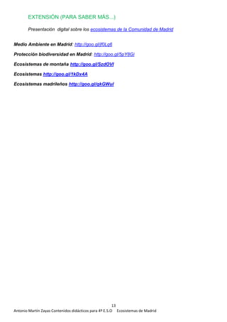 13
Antonio Martín Zayas Contenidos didácticos para 4º E.S.O Ecosistemas de Madrid
EXTENSIÓN (PARA SABER MÁS...)
Presentación digital sobre los ecosistemas de la Comunidad de Madrid
Medio Ambiente en Madrid: http://goo.gl/jf0Lq6
Protección biodiversidad en Madrid: http://goo.gl/5pY8Gi
Ecosistemas de montaña http://goo.gl/SzdOVI
Ecosistemas http://goo.gl/1kDx4A
Ecosistemas madrileños http://goo.gl/qkGWul
 