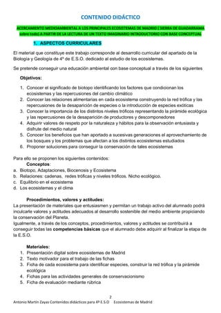 2
Antonio Martín Zayas Contenidos didácticos para 4º E.S.O Ecosistemas de Madrid
CONTENIDO DIDÁCTICO
ACERCAMIENTO MEDIOAMBIENTAL A LOS PRINCIPALES ECOSISTEMAS DE MADRID ( SIERRA DE GUADARRAMA
sobre todo) A PARTIR DE LA LECTURA DE UN TEXTO IMAGINARIO INTRODUCTORIO CON BASE CONCEPTUAL
1. ASPECTOS CURRICULARES
El material que constituye este trabajo corresponde al desarrollo curricular del apartado de la
Biología y Geología de 4º de E.S.O. dedicado al estudio de los ecosistemas.
Se pretende conseguir una educación ambiental con base conceptual a través de los siguientes
Objetivos:
1. Conocer el significado de biotopo identificando los factores que condicionan los
ecosistemas y las repercusiones del cambio climático
2. Conocer las relaciones alimentarias en cada ecosistema construyendo la red trófica y las
repercusiones de la desaparición de especies o la introducción de especies exóticas
3. Conocer la importancia de los distintos niveles tróficos representando la pirámide ecológica
y las repercusiones de la desaparición de productores y descomponedores
4. Adquirir valores de respeto por la naturaleza y hábitos para la observación entusiasta y
disfrute del medio natural
5. Conocer los beneficios que han aportado a sucesivas generaciones el aprovechamiento de
los bosques y los problemas que afectan a los distintos ecosistemas estudiados
6. Proponer soluciones para conseguir la conservación de tales ecosistemas
Para ello se proponen los siguientes contenidos:
Conceptos:
a. Biotopo, Adaptaciones, Biocenosis y Ecosistema
b. Relaciones: cadenas, redes tróficas y niveles tróficos. Nicho ecológico.
c. Equilibrio en el ecosistema
d. Los ecosistemas y el clima
Procedimientos, valores y actitudes:
La presentación de materiales que entusiasmen y permitan un trabajo activo del alumnado podrá
inculcarle valores y actitudes adecuados al desarrollo sostenible del medio ambiente propiciando
la conservación del Planeta.
Igualmente, a través de los conceptos, procedimientos, valores y actitudes se contribuirá a
conseguir todas las competencias básicas que el alumnado debe adquirir al finalizar la etapa de
la E.S.O.
Materiales:
1. Presentación digital sobre ecosistemas de Madrid
2. Texto motivador para el trabajo de las fichas
3. Ficha de cada ecosistema para identificar especies, construir la red trófica y la pirámide
ecológica
4. Fichas para las actividades generales de conservacionismo
5. Ficha de evaluación mediante rúbrica
 