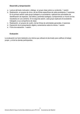 3
Antonio Martín Zayas Contenidos didácticos para 4º E.S.O Ecosistemas de Madrid
Desarrollo y temporización
a. Lectura del texto motivador y diálogo en grupo clase sobre su contenido. 1 sesión
b. Realización, en grupos de cinco, de las fichas específicas de cada ecosistema. 2 sesiones.
En la primera sesión cada grupo trabajará un ecosistema, realizará las actividades de
identificación de especies, red trófica y pirámide ecológica. Componiendo un mural con los
resultados en una cartulina. En la segunda sesión, cada grupo explicará el ecosistema
trabajado a sus compañeros de clase
c. Realización, en grupos de cuatro, de las fichas de actividades generales. 2 sesiones
d. Exposición de la presentación digital y comentarios sobre la misma. 1 sesión
e. Ficha de evaluación. 1 sesión
Evaluación
La evaluación se hará mediante una rúbrica que utilizará el alumnado para calificar el trabajo
propio y el de los demás participantes.
 
