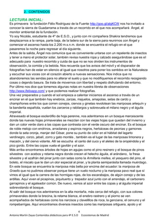 4
Antonio Martín Zayas Contenidos didácticos para 4º E.S.O Ecosistemas de Madrid
2. CONTENIDOS
LECTURA INICIAL:
Es primavera la fundación Félix Rodríguez de la Fuente http://goo.gl/algKCW nos ha invitado a
conocer la sierra de Guadarrama a través de un recorrido en el que nos acompañará Ángel, el
monitor ambiental de la fundación.
Yo soy Nicolás, estudiante de 4º de E.S.O., y junto con mi compañera Shakira tendremos que
desplazarnos a la rampa, parte baja, de la ladera sur de la sierra para reunirnos con Ángel y
comenzar el ascenso hasta los 2.200 m.s.n.m. donde se encuentra el refugio en el que
pasaremos la noche para regresar al día siguiente.
Antes de la salida, Ángel nos comunica que es conveniente untarse con un repelente de insectos
y tener a mano el protector solar, también revisa nuestra ropa y calzado asegurándose que es el
adecuado para nuestro recorrido y cuida de que no se nos olviden los instrumentos de
observación, la comida y la bebida. Nos recuerda que los avisos del móvil y el disparador de
fotografías han de estar en silencio al igual que nosotros para poner los sentidos en la Naturaleza
y escuchar sus voces con el corazón abierto a nuevas sensaciones. Nos indica que no
abandonemos las sendas para no alterar el suelo y que no modifiquemos el recorrido recogiendo
cosas o dejando basura. Se trata de movernos con libertad y respeto disfrutando del entorno.
Por último nos dice que tomemos algunas notas en nuestra libreta de observaciones
http://www.ifelixapp.com/ y que podemos realizar fotografías.
Una vez preparados y cuando el sol empieza a calentar iniciamos el ascenso a través de un
encinar en el que también hay enebros, zarzas, majuelos, amapolas, setas de cardo y
champiñones entre los que corren conejos, ciervos y ginetas revolotean las mariposas arlequín y
la banderita española, vuelan los zarceros y rabilargos y sobrevuela el milano negro y el águila
imperial.
Atravesado el bosque esclerófilo de hoja perenne, nos adentramos en un bosque marcescente
donde las nuevas hojas primaverales se mezclan con las viejas hojas que quedan del invierno y
dan un color verde claro a las copas que contrasta con el verde oscuro del encinar. Es el bosque
de roble melojo con endrinos, arraclanes y espinos negros, herbáceas de peonias y gamones
donde la seta oronja, manjar del César, pone su punto de color en el hábitat del lagarto
verdinegro, corzo, jabalí, zorro y gato montés , también es el lugar de las mariposas limonera y
macaón, y del ciervo volante. Allí se escucha el canto del cuco y el aleteo de la oropéndola y el
pico gordo. Entre las copas vuela el gavilán y el azor.
Más arriba encontramos árboles de hojas en agujas como el pino resinero y el bosque de pinos
silvestres con acebos y retama negra donde crecen el helecho águila, el arándano, la fresa
silvestre y el azafrán del pinar junto con setas como la Armillaria mellea, el yesquero del pino, el
boleto, el níscalo que le dan un olor especial al pinar, y la planta semiparásita llamada muérdago.
En este bosque se encuentra la mariposa más bella por encima del ecuador: la mariposa de
Graells que no pudimos observar porque tiene un vuelo nocturno y la mariposa pavo real que sí
vimos al igual que la carrera de las hormigas rojas, de los escarabajos, de algún conejo y de las
ardillas. Aquí viven el picapinos, piquituerto y trepador azul junto con el arrendajo, el carbonero
garrapinos y el agateador común. De nuevo, vemos al azor entre las copas y al águila imperial
sobrevolando el bosque.
Al salir del bosque nos adentramos en la alta montaña, más cerca del refugio, con sus colores
primaverales donde la brecina, la retama blanca, el enebro rastrero y el piorno se ven
acompañados de herbáceas como los narcisos y clavelillos de roca, la genciana, el cervuno y el
rompebarrigas. Aquí encontramos diversos insectos como las mariposas ortiguera, apolo y el
 