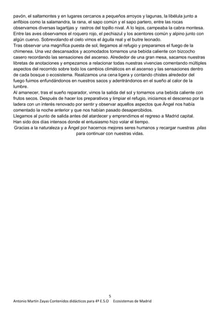5
Antonio Martín Zayas Contenidos didácticos para 4º E.S.O Ecosistemas de Madrid
pavón, el saltamontes y en lugares cercanos a pequeños arroyos y lagunas, la libélula junto a
anfibios como la salamandra, la rana, el sapo común y el sapo partero, entre las rocas
observamos diversas lagartijas y rastros del topillo nival. A lo lejos, campeaba la cabra montesa.
Entre las aves observamos el roquero rojo, el pechiazul y los acentores común y alpino junto con
algún cuervo. Sobrevolando el cielo vimos el águila real y el buitre leonado.
Tras observar una magnífica puesta de sol, llegamos al refugio y preparamos el fuego de la
chimenea. Una vez descansados y acomodados tomamos una bebida caliente con bizcocho
casero recordando las sensaciones del ascenso. Alrededor de una gran mesa, sacamos nuestras
libretas de anotaciones y empezamos a relacionar todas nuestras vivencias comentando múltiples
aspectos del recorrido sobre todo los cambios climáticos en el ascenso y las sensaciones dentro
de cada bosque o ecosistema. Realizamos una cena ligera y contando chistes alrededor del
fuego fuimos enfundándonos en nuestros sacos y adentrándonos en el sueño al calor de la
lumbre.
Al amanecer, tras el sueño reparador, vimos la salida del sol y tomamos una bebida caliente con
frutos secos. Después de hacer los preparativos y limpiar el refugio, iniciamos el descenso por la
ladera con un interés renovado por sentir y observar aquellos aspectos que Ángel nos había
comentado la noche anterior y que nos habían pasado desapercibidos.
Llegamos al punto de salida antes del atardecer y emprendimos el regreso a Madrid capital.
Han sido dos días intensos donde el entusiasmo hizo volar el tiempo.
Gracias a la naturaleza y a Ángel por hacernos mejores seres humanos y recargar nuestras pilas
para continuar con nuestras vidas.
 